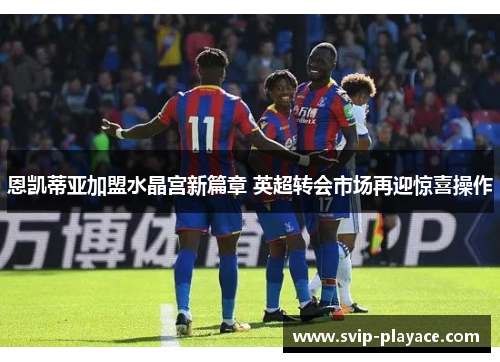 恩凯蒂亚加盟水晶宫新篇章 英超转会市场再迎惊喜操作