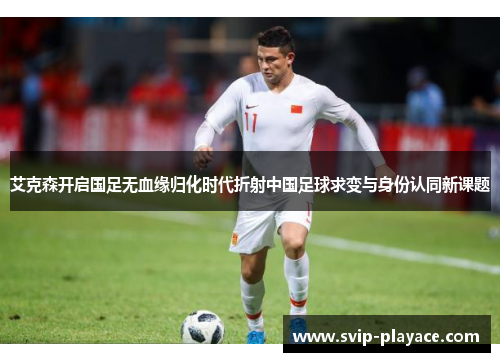 艾克森开启国足无血缘归化时代折射中国足球求变与身份认同新课题