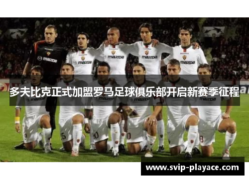 多夫比克正式加盟罗马足球俱乐部开启新赛季征程 多夫比克正式加盟罗马足球俱乐部开启新赛季征程