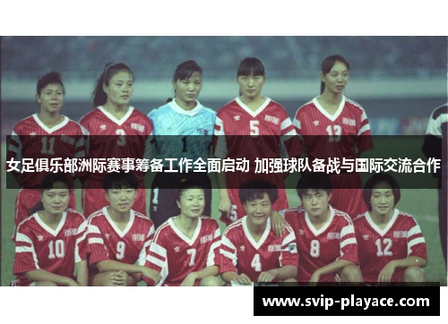 女足俱乐部洲际赛事筹备工作全面启动 加强球队备战与国际交流合作 女足俱乐部洲际赛事筹备工作全面启动 加强球队备战与国际交流合作