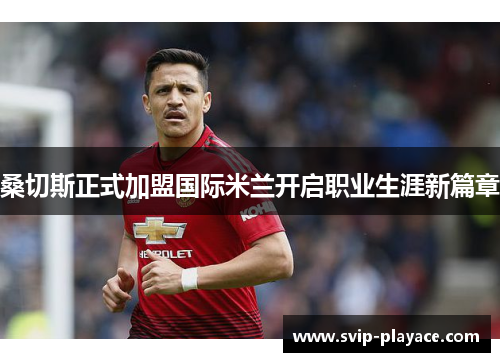 桑切斯正式加盟国际米兰开启职业生涯新篇章 桑切斯正式加盟国际米兰开启职业生涯新篇章