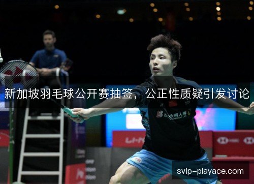新加坡羽毛球公开赛抽签，公正性质疑引发讨论